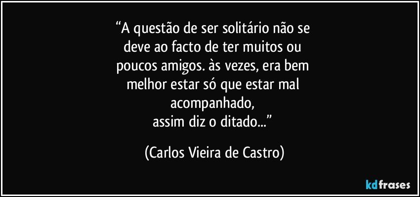 “A questão de ser solitário não se 
deve ao facto de ter muitos ou 
poucos amigos. às vezes, era bem 
melhor estar só que estar mal 
acompanhado, 
assim diz o ditado...” (Carlos Vieira de Castro)