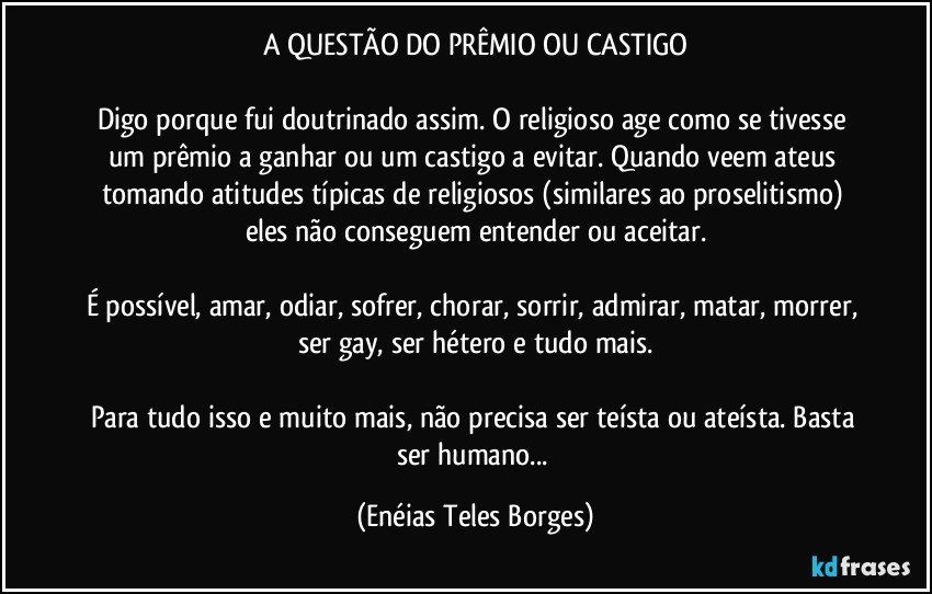 A QUESTÃO DO PRÊMIO OU CASTIGO

Digo porque fui doutrinado assim. O religioso age como se tivesse um prêmio a ganhar ou um castigo a evitar. Quando veem ateus tomando atitudes típicas de religiosos (similares ao proselitismo) eles não conseguem entender ou aceitar.

É possível, amar, odiar, sofrer, chorar, sorrir, admirar, matar, morrer, ser gay, ser hétero e tudo mais.

Para tudo isso e muito mais, não precisa ser teísta ou ateísta. Basta ser humano... (Enéias Teles Borges)