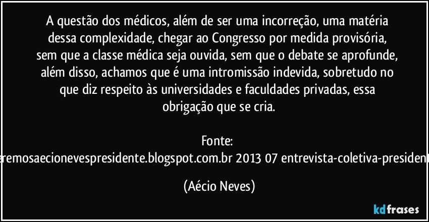 A questão dos médicos, além de ser uma incorreção, uma matéria dessa complexidade, chegar ao Congresso por medida provisória, sem que a classe médica seja ouvida, sem que o debate se aprofunde, além disso, achamos que é uma intromissão indevida, sobretudo no que diz respeito às universidades e faculdades privadas, essa obrigação que se cria.

Fonte: http://www.queremosaecionevespresidente.blogspot.com.br/2013/07/entrevista-coletiva-presidente-nacional.html (Aécio Neves)