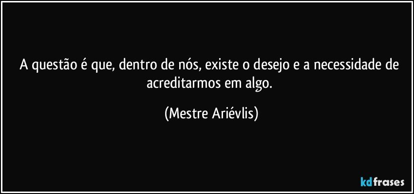 A questão é que, dentro de nós, existe o desejo e a necessidade de acreditarmos em algo. (Mestre Ariévlis)