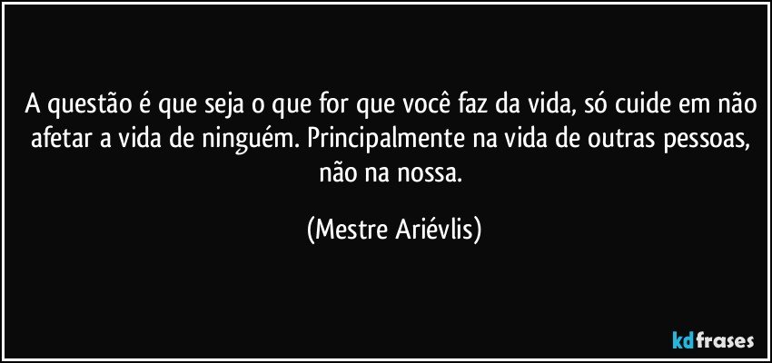 A questão é que seja o que for que você faz da vida, só cuide em não afetar a vida de ninguém. Principalmente na vida de outras pessoas, não na nossa. (Mestre Ariévlis)