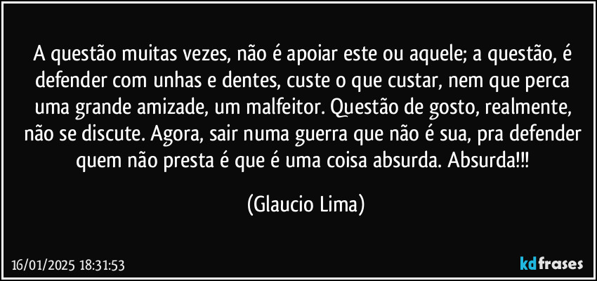 A questão muitas vezes, não é apoiar este ou aquele; a questão, é defender com unhas e dentes, custe o que custar, nem que perca uma grande amizade, um malfeitor.  Questão de gosto, realmente, não se discute. Agora, sair numa guerra que não é sua, pra defender quem não presta é que é uma coisa absurda. Absurda!!! (Glaucio Lima)