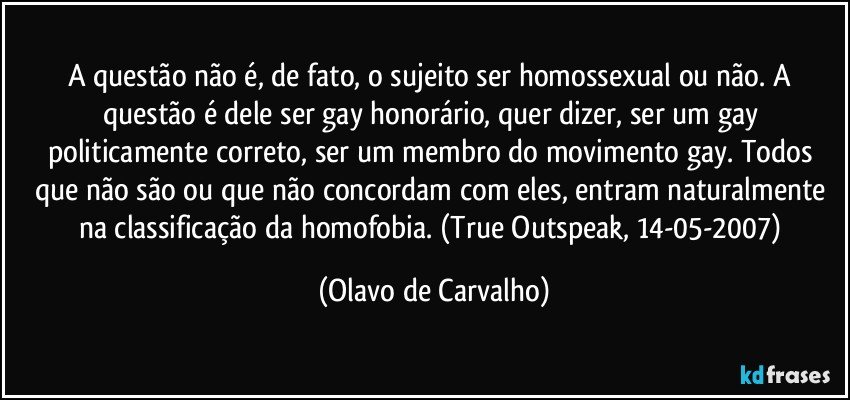 A questão não é, de fato, o sujeito ser homossexual ou não. A questão é dele ser gay honorário, quer dizer, ser um gay politicamente correto, ser um membro do movimento gay. Todos que não são ou que não concordam com eles, entram naturalmente na classificação da homofobia. (True Outspeak, 14-05-2007) (Olavo de Carvalho)