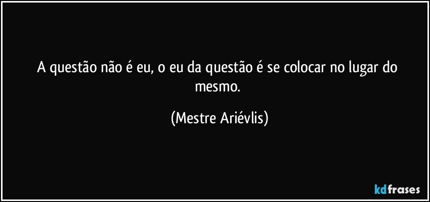 A questão não é eu, o eu da questão é se colocar no lugar do mesmo. (Mestre Ariévlis)