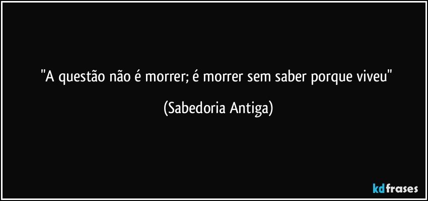 "A questão não é morrer; é morrer sem saber porque viveu" (Sabedoria Antiga)