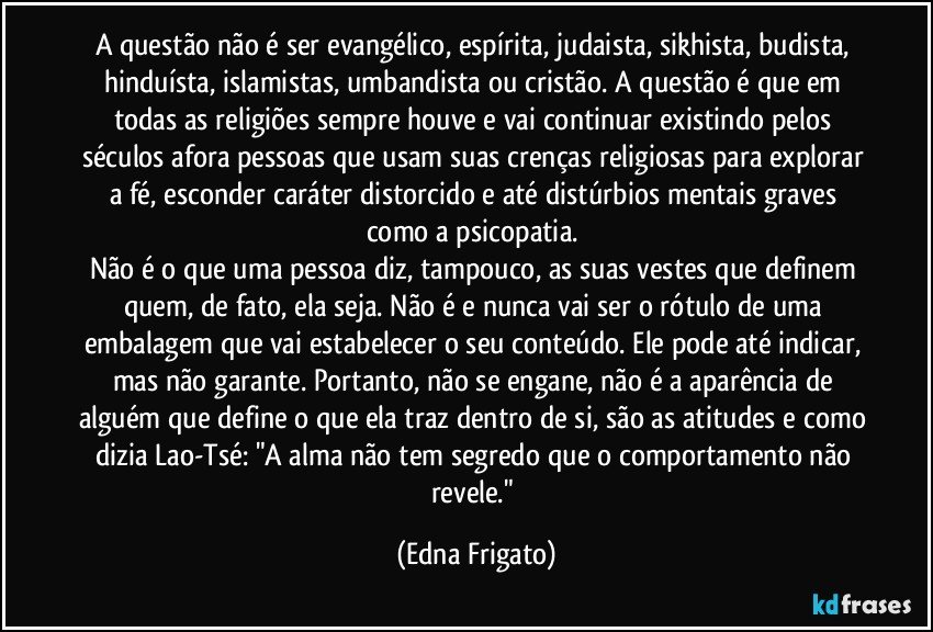 A questão não é ser evangélico, espírita, judaista, sikhista, budista, hinduísta, islamistas, umbandista ou cristão. A questão é que em todas as religiões sempre houve e vai continuar existindo pelos séculos afora pessoas que usam suas crenças religiosas para explorar a fé, esconder caráter distorcido e até distúrbios mentais graves como a psicopatia. 
Não é o que uma pessoa diz, tampouco, as suas vestes que definem quem, de fato, ela seja. Não é e nunca vai ser o rótulo de uma embalagem que vai estabelecer o seu conteúdo. Ele pode até indicar, mas não garante. Portanto, não se engane, não é a aparência de alguém que define o que ela traz dentro de si, são as atitudes e como dizia Lao-Tsé: "A alma não tem segredo que o comportamento não revele." (Edna Frigato)