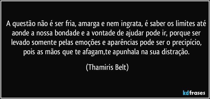 A questão não é ser fria, amarga e nem ingrata, é saber os limites até aonde a nossa bondade e a vontade de ajudar pode ir, porque ser levado somente pelas emoções e aparências pode ser o precipício, pois as mãos que te afagam,te apunhala na sua distração. (Thamiris Belt)