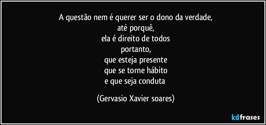 A questão nem é querer ser o dono da verdade,
até porquê,
ela é direito de todos
portanto,
que esteja presente
que se torne hábito
e que seja conduta (Gervasio Xavier soares)