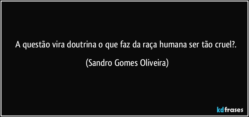 A questão vira doutrina o que faz da raça humana ser tão cruel?. (Sandro Gomes Oliveira)