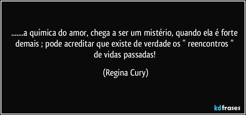 ...a química do amor, chega a ser um mistério, quando  ela  é forte demais ;  pode acreditar  que existe   de verdade  os " reencontros " de vidas passadas! (Regina Cury)