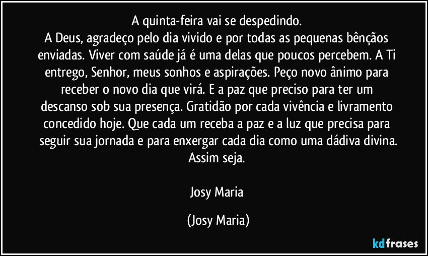 A quinta-feira vai se despedindo. 
A Deus, agradeço pelo dia vivido e por todas as pequenas bênçãos enviadas. Viver com saúde já é uma delas que poucos percebem. A Ti entrego, Senhor, meus sonhos e aspirações. Peço novo ânimo para receber o novo dia que virá. E a paz que preciso para ter um descanso sob sua presença. Gratidão por cada vivência e livramento concedido hoje. Que cada um receba a paz e a luz que precisa para seguir sua jornada e para enxergar cada dia como uma dádiva divina.
Assim seja. 

Josy Maria (Josy Maria)