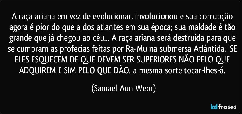 A raça ariana em vez de evolucionar, involucionou e sua corrupção agora é pior do que a dos atlantes em sua época; sua maldade é tão grande que já chegou ao céu... A raça ariana será destruída para que se cumpram as profecias feitas por Ra-Mu na submersa Atlântida: 'SE ELES ESQUECEM DE QUE DEVEM SER SUPERIORES NÃO PELO QUE ADQUIREM E SIM PELO QUE DÃO, a mesma sorte tocar-lhes-á. (Samael Aun Weor)