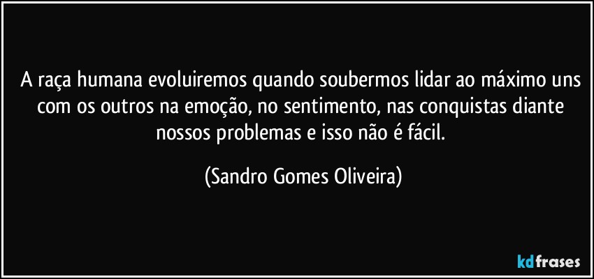 A raça humana evoluiremos quando soubermos lidar ao máximo uns com os outros na emoção, no sentimento, nas conquistas diante nossos problemas e isso não é fácil. (Sandro Gomes Oliveira)