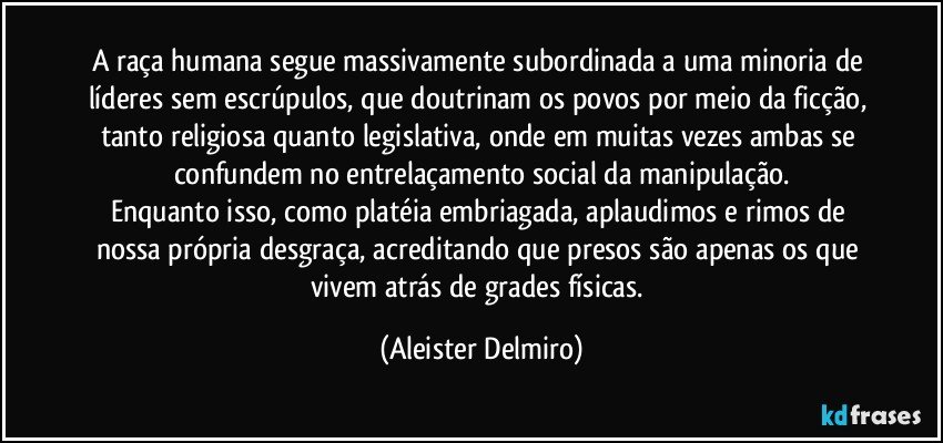 A raça humana segue massivamente subordinada a uma minoria de líderes sem escrúpulos, que doutrinam os povos por meio da ficção, tanto religiosa quanto legislativa, onde em muitas vezes ambas se confundem no entrelaçamento social da manipulação.
Enquanto isso, como platéia embriagada, aplaudimos e rimos de nossa própria desgraça, acreditando que presos são apenas os que vivem atrás de grades físicas. (Aleister Delmiro)