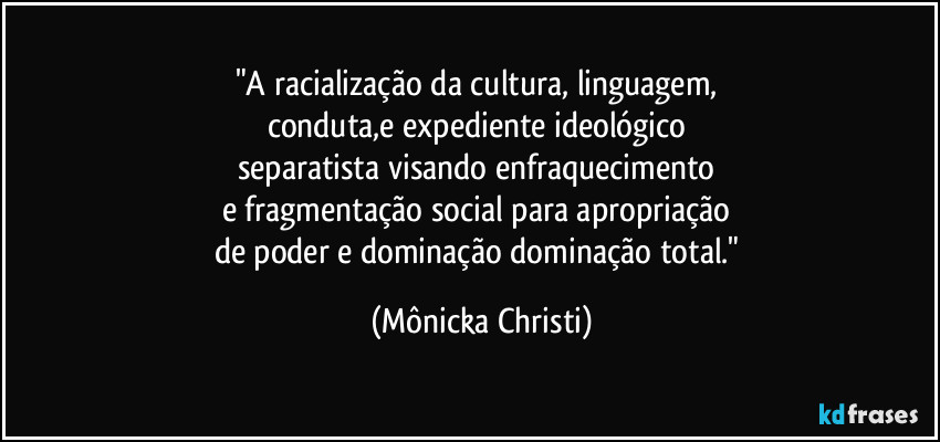 "A racialização da cultura, linguagem, 
conduta,e expediente ideológico 
separatista visando enfraquecimento 
e fragmentação social para apropriação 
de poder e dominação dominação total." (Mônicka Christi)