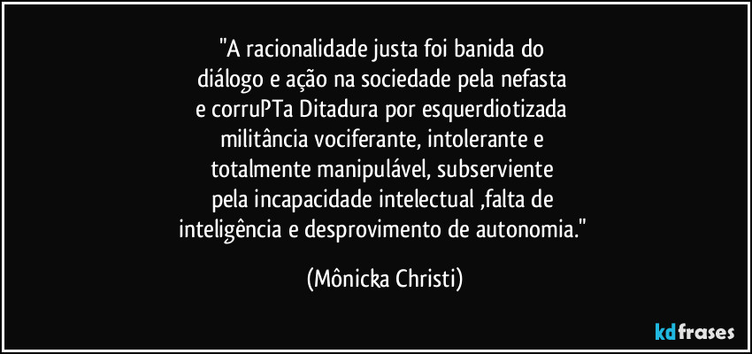 "A racionalidade justa foi banida do 
diálogo e ação na sociedade pela nefasta 
e corruPTa Ditadura por esquerdiotizada 
militância vociferante, intolerante e 
totalmente manipulável, subserviente 
pela incapacidade intelectual ,falta de 
inteligência e desprovimento de autonomia." (Mônicka Christi)