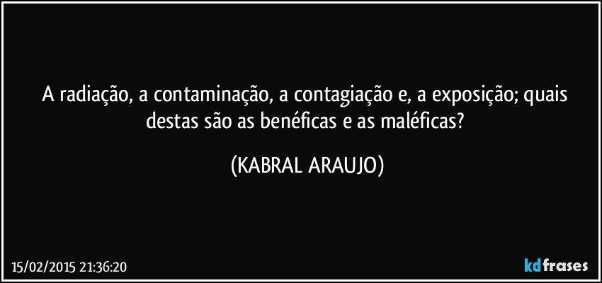 A radiação, a contaminação, a contagiação e, a exposição; quais destas são as benéficas e as maléficas? (KABRAL ARAUJO)