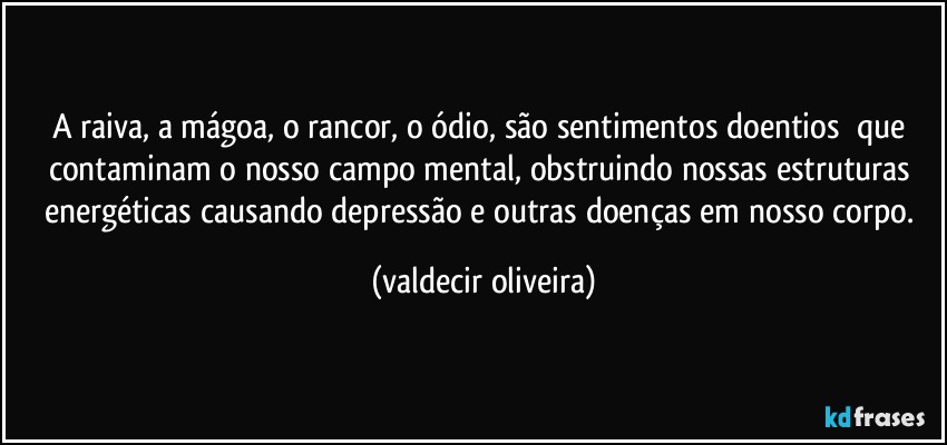 A raiva, a mágoa, o rancor, o ódio, são sentimentos doentios⁠ que contaminam o nosso campo mental, obstruindo nossas estruturas energéticas causando depressão e outras doenças em nosso corpo. (valdecir oliveira)