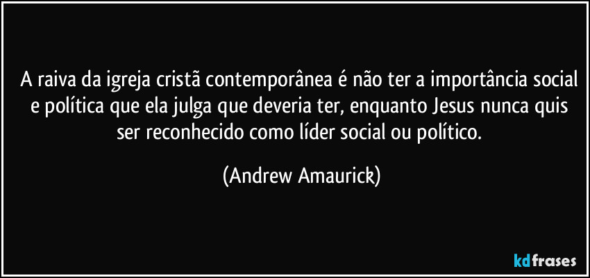 A raiva da igreja cristã contemporânea é não ter a importância social e política que ela julga que deveria ter, enquanto Jesus nunca quis ser reconhecido como líder social ou político. (Andrew Amaurick)