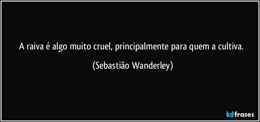 A raiva é algo muito cruel, principalmente para quem a cultiva. (Sebastião Wanderley)