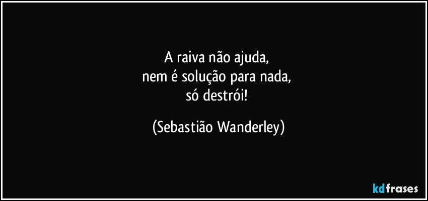 A raiva não ajuda, 
nem é solução para nada, 
só destrói! (Sebastião Wanderley)