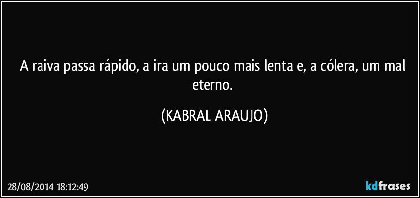 A raiva passa rápido, a ira um pouco mais lenta e, a cólera, um mal eterno. (KABRAL ARAUJO)