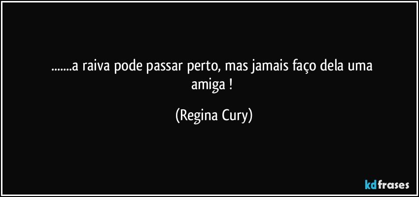 ...a   raiva   pode  passar  perto,   mas jamais  faço   dela   uma   amiga ! (Regina Cury)