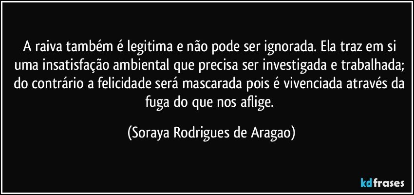 A raiva também é legitima e não pode ser ignorada. Ela traz em si uma insatisfação ambiental que precisa ser investigada e trabalhada; do contrário a felicidade será mascarada pois é vivenciada através da fuga do que nos aflige. (Soraya Rodrigues de Aragao)