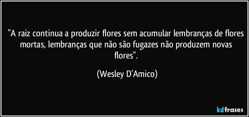 "A raiz continua a produzir flores sem acumular lembranças de flores mortas, lembranças que não são fugazes não produzem novas flores". (Wesley D'Amico)