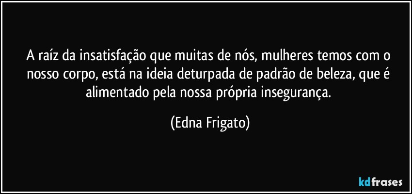 A raíz da insatisfação que muitas de nós, mulheres temos com o nosso corpo, está na ideia deturpada de padrão de beleza, que é alimentado pela nossa própria insegurança. (Edna Frigato)