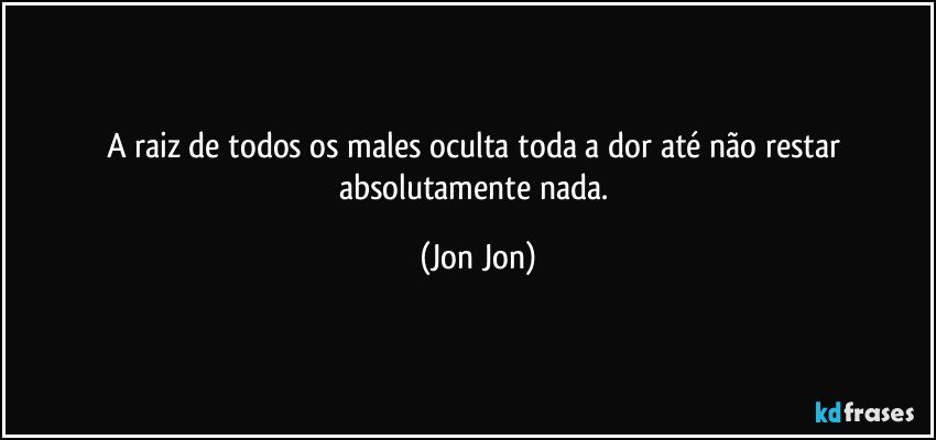 A raiz de todos os males oculta toda a dor até não restar absolutamente nada. (Jon Jon)