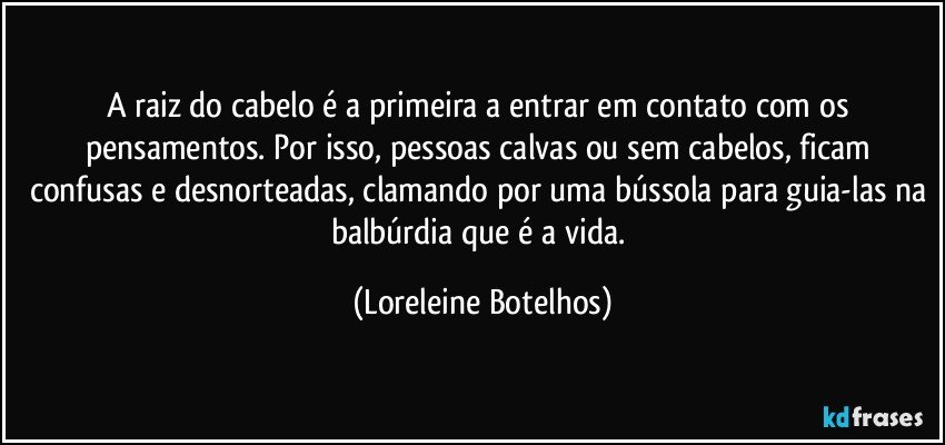 A raiz do cabelo é a primeira a entrar em contato com os pensamentos. Por isso, pessoas calvas ou sem cabelos, ficam confusas e desnorteadas, clamando por uma bússola para guia-las na balbúrdia que é a vida. (Loreleine Botelhos)