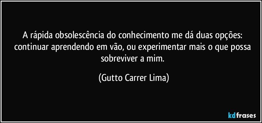 A rápida obsolescência do conhecimento me dá duas opções: continuar aprendendo em vão, ou experimentar mais o que possa sobreviver a mim. (Gutto Carrer Lima)