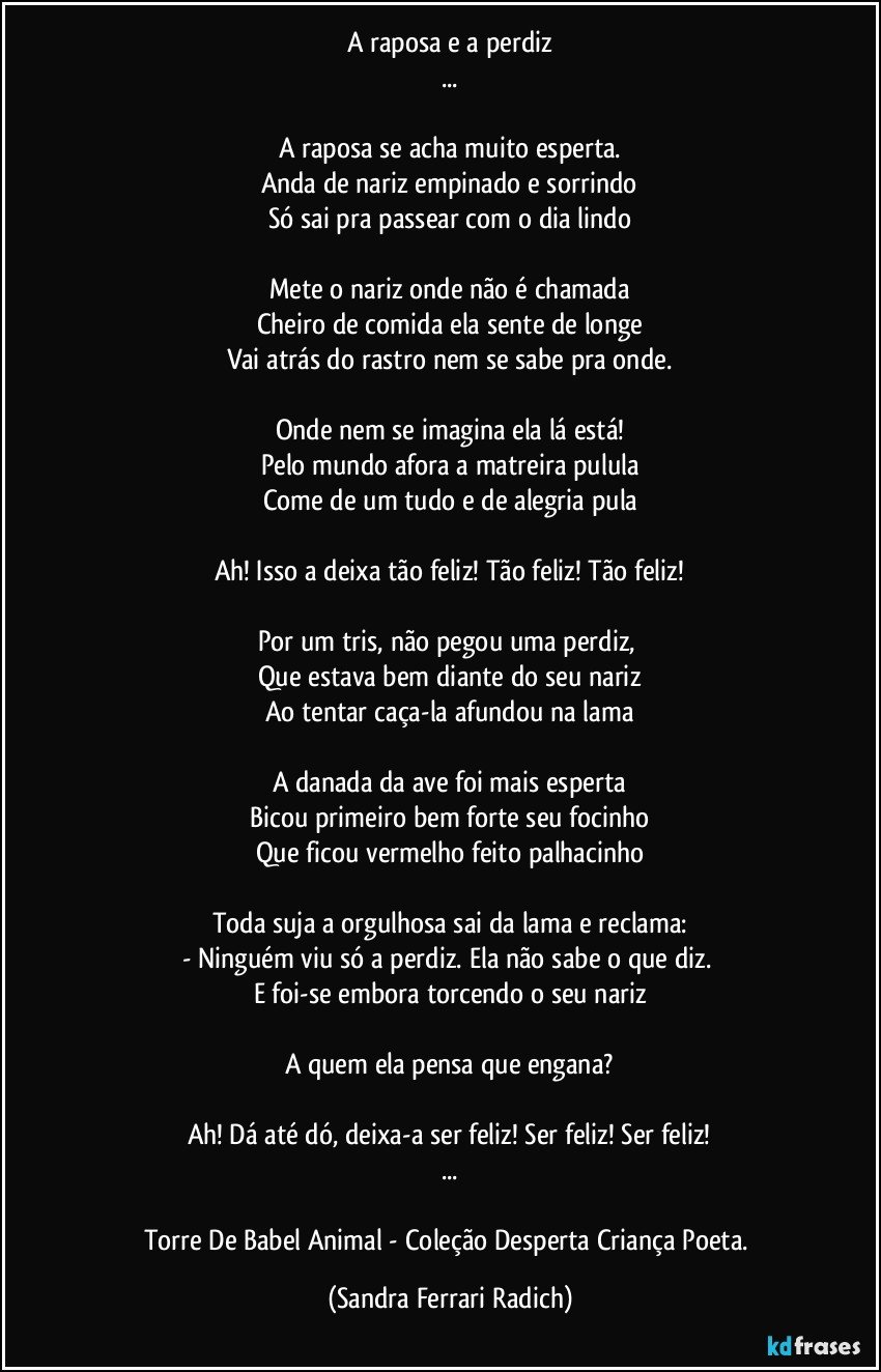 A raposa e a perdiz
...

A raposa se acha muito esperta.
Anda de nariz empinado e sorrindo
Só sai pra passear com o dia lindo

Mete o nariz onde não é chamada
Cheiro de comida ela sente de longe
Vai atrás do rastro nem se sabe pra onde.

Onde nem se imagina ela lá está!
Pelo mundo afora a matreira pulula
Come de um tudo e de alegria pula

Ah! Isso a deixa tão feliz! Tão feliz! Tão feliz!

Por um tris, não pegou uma perdiz, 
Que estava bem diante do seu nariz
Ao tentar caça-la afundou na lama

A danada da ave foi mais esperta
Bicou primeiro bem forte seu focinho
Que ficou vermelho feito palhacinho

Toda suja a orgulhosa sai da lama e reclama:
- Ninguém viu só a perdiz. Ela não sabe o que diz. 
E foi-se embora torcendo o seu nariz

A quem ela pensa que engana?

Ah! Dá até dó, deixa-a ser feliz! Ser feliz! Ser feliz!
...

Torre De Babel Animal - Coleção Desperta Criança Poeta. (Sandra Ferrari Radich)