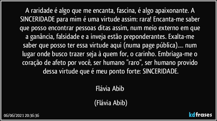 A raridade é algo que me encanta, fascina, é algo apaixonante. A SINCERIDADE para mim é uma virtude assim: rara! Encanta-me saber que posso encontrar pessoas ditas assim, num meio externo em que a ganância, falsidade e a inveja estão preponderantes. Exalta-me saber que posso ter essa virtude aqui (numa page pública)... num lugar onde busco trazer seja à quem for, o carinho. Embriaga-me o coração de afeto por você, ser humano "raro", ser humano provido dessa virtude que é meu ponto forte: SINCERIDADE.

Flávia Abib (Flávia Abib)