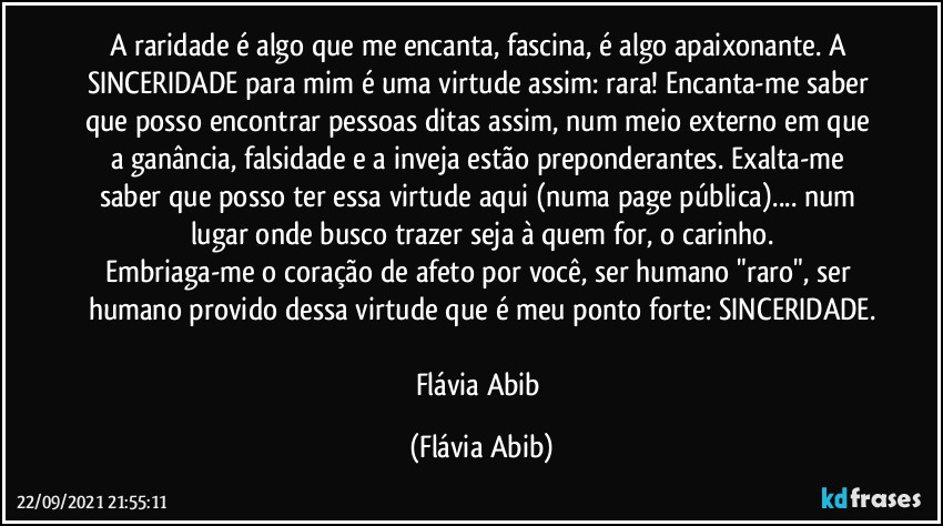 A raridade é algo que me encanta, fascina, é algo apaixonante. A SINCERIDADE para mim é uma virtude assim: rara! Encanta-me saber que posso encontrar pessoas ditas assim, num meio externo em que a ganância, falsidade e a inveja estão preponderantes. Exalta-me saber que posso ter essa virtude aqui (numa page pública)... num lugar onde busco trazer seja à quem for, o carinho.
Embriaga-me o coração de afeto por você, ser humano "raro", ser humano provido dessa virtude que é meu ponto forte: SINCERIDADE.

Flávia Abib (Flávia Abib)