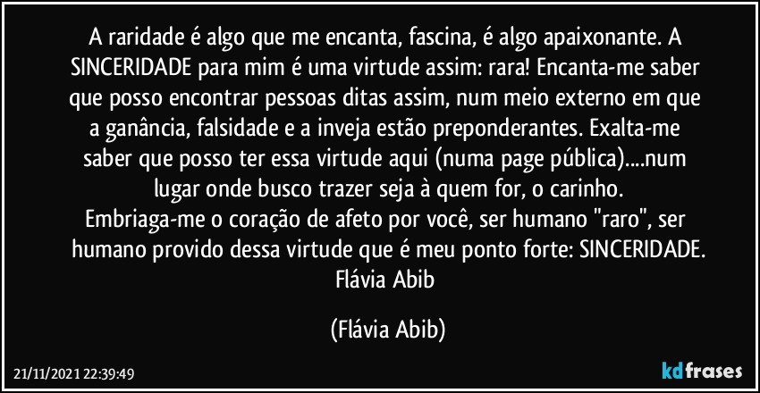 A raridade é algo que me encanta, fascina, é algo apaixonante. A SINCERIDADE para mim é uma virtude assim: rara! Encanta-me saber que posso encontrar pessoas ditas assim, num meio externo em que a ganância, falsidade e a inveja estão preponderantes. Exalta-me saber que posso ter essa virtude aqui (numa page pública)...num lugar onde busco trazer seja à quem for, o carinho.
Embriaga-me o coração de afeto por você, ser humano "raro", ser humano provido dessa virtude que é meu ponto forte: SINCERIDADE.
Flávia Abib (Flávia Abib)