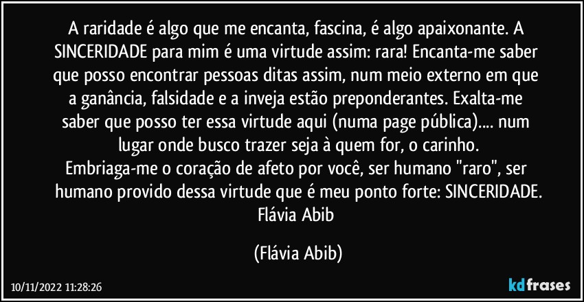 A raridade é algo que me encanta, fascina, é algo apaixonante. A SINCERIDADE para mim é uma virtude assim: rara! Encanta-me saber que posso encontrar pessoas ditas assim, num meio externo em que a ganância, falsidade e a inveja estão preponderantes. Exalta-me saber que posso ter essa virtude aqui (numa page pública)... num lugar onde busco trazer seja à quem for, o carinho.
Embriaga-me o coração de afeto por você, ser humano "raro", ser humano provido dessa virtude que é meu ponto forte: SINCERIDADE.
Flávia Abib (Flávia Abib)