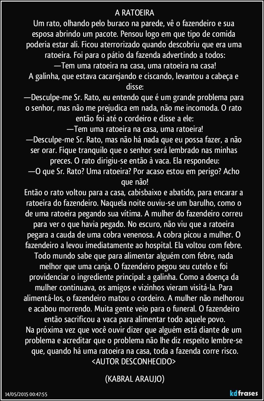 A RATOEIRA
Um rato, olhando pelo buraco na parede, vê o fazendeiro e sua esposa abrindo um pacote. Pensou logo em que tipo de comida poderia estar ali. Ficou aterrorizado quando descobriu que era uma ratoeira. Foi para o pátio da fazenda advertindo a todos:
—Tem uma ratoeira na casa, uma ratoeira na casa!
A galinha, que estava cacarejando e ciscando, levantou a cabeça e disse:
—Desculpe-me Sr. Rato, eu entendo que é um grande problema para o senhor, mas não me prejudica em nada, não me incomoda. O rato então foi até o cordeiro e disse a ele:
—Tem uma ratoeira na casa, uma ratoeira!
—Desculpe-me Sr. Rato, mas não há nada que eu possa fazer, a não ser orar. Fique tranquilo que o senhor será lembrado nas minhas preces. O rato dirigiu-se então à vaca. Ela respondeu:
—O que Sr. Rato? Uma ratoeira? Por acaso estou em perigo? Acho que não!
Então o rato voltou para a casa, cabisbaixo e abatido, para encarar a ratoeira do fazendeiro. Naquela noite ouviu-se um barulho, como o de uma ratoeira pegando sua vítima. A mulher do fazendeiro correu para ver o que havia pegado. No escuro, não viu que a ratoeira pegara a cauda de uma cobra venenosa. A cobra picou a mulher. O fazendeiro a levou imediatamente ao hospital. Ela voltou com febre. Todo mundo sabe que para alimentar alguém com febre, nada melhor que uma canja. O fazendeiro pegou seu cutelo e foi providenciar o ingrediente principal: a galinha. Como a doença da mulher continuava, os amigos e vizinhos vieram visitá-la. Para alimentá-los, o fazendeiro matou o cordeiro. A mulher não melhorou e acabou morrendo. Muita gente veio para o funeral. O fazendeiro então sacrificou a vaca para alimentar todo aquele povo.
Na próxima vez que você ouvir dizer que alguém está diante de um problema e acreditar que o problema não lhe diz respeito lembre-se que, quando há uma ratoeira na casa, toda a fazenda corre risco.
<AUTOR DESCONHECIDO> (KABRAL ARAUJO)