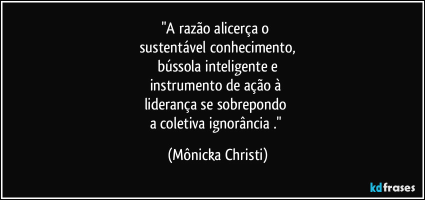 "A razão alicerça o 
sustentável conhecimento,
bússola inteligente e
instrumento de ação à 
liderança se sobrepondo 
a coletiva ignorância ." (Mônicka Christi)