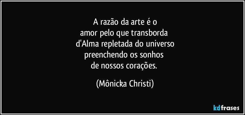 A razão da arte  é o
amor pelo que transborda 
d'Alma repletada do universo
preenchendo os sonhos 
de nossos corações. (Mônicka Christi)