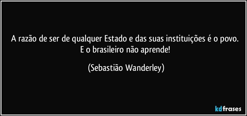 A razão de ser de qualquer Estado e das suas instituições é o povo. 
E o brasileiro não aprende! (Sebastião Wanderley)