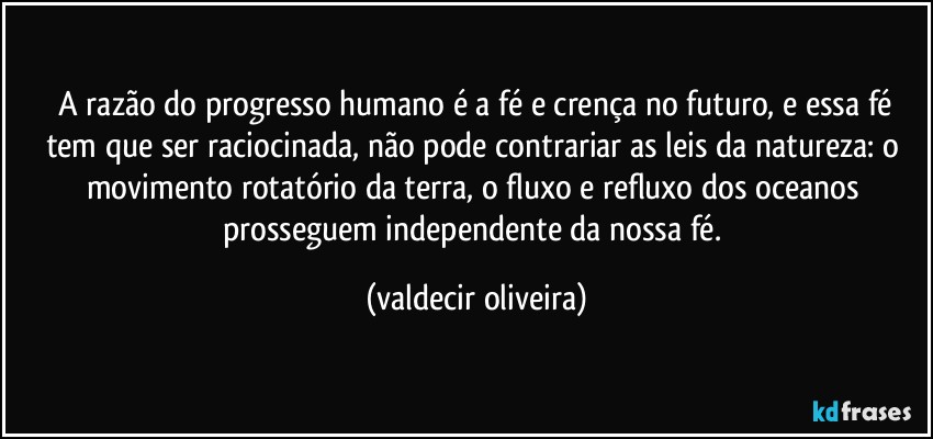 ⁠A razão do progresso humano é a fé e crença no futuro, e essa fé tem que ser raciocinada, não pode contrariar as leis da natureza: o movimento rotatório da terra, o fluxo e refluxo dos oceanos prosseguem independente da nossa fé. (valdecir oliveira)