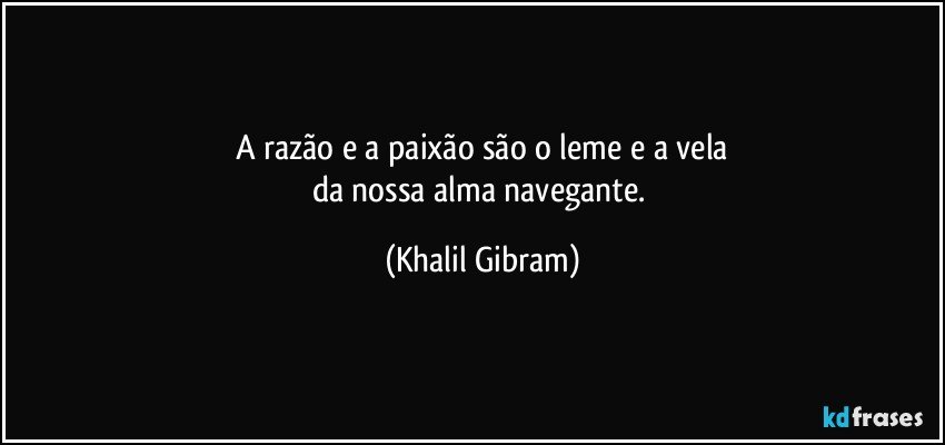 A razão e a paixão são o leme e a vela
da nossa alma navegante. (Khalil Gibram)