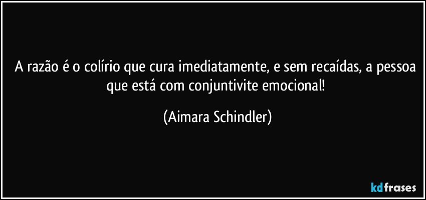 A razão é o colírio que cura imediatamente, e sem recaídas, a pessoa que está com conjuntivite emocional! (Aimara Schindler)