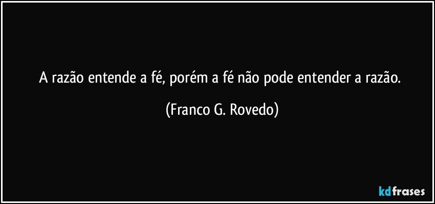 A razão entende a fé, porém a fé não pode entender a razão. (Franco G. Rovedo)