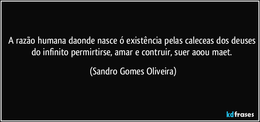 A razão humana daonde nasce ó existência pelas caleceas dos deuses do infinito permirtirse, amar e contruir, suer aoou maet. (Sandro Gomes Oliveira)