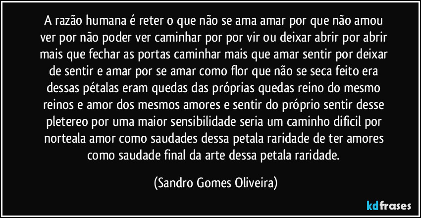 A razão humana é reter o que não se ama amar por que não amou ver por não poder ver caminhar por por vir ou deixar abrir por abrir mais que fechar as portas caminhar mais que amar sentir por deixar de sentir e amar por se amar como flor que não se seca feito era dessas pétalas eram quedas das próprias quedas reino do mesmo reinos e amor dos mesmos amores e sentir do próprio sentir desse pletereo por uma maior sensibilidade seria um caminho dificil por norteala amor como saudades dessa petala raridade de ter amores como saudade final da arte dessa petala raridade. (Sandro Gomes Oliveira)