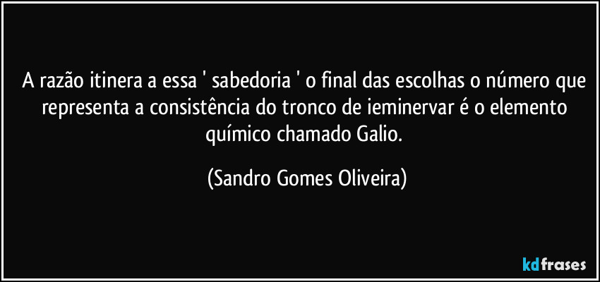 A razão itinera a essa ' sabedoria ' o final das escolhas o número que representa a consistência do tronco de ieminervar é o elemento químico chamado Galio. (Sandro Gomes Oliveira)