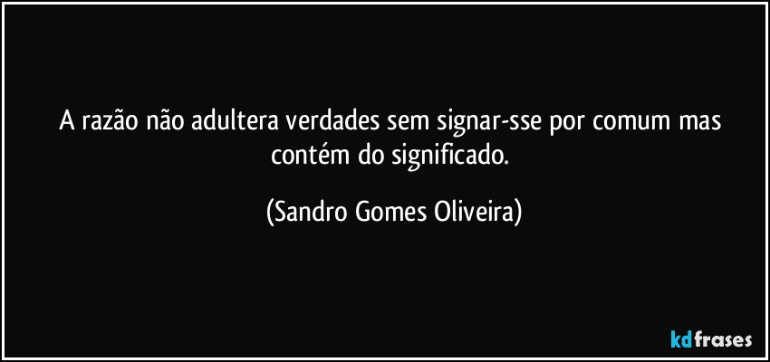 A razão não adultera verdades sem signar-sse por comum mas contém do significado. (Sandro Gomes Oliveira)